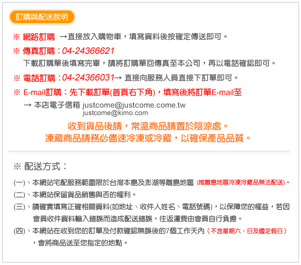 一、本網站宅配服務範圍限於台灣本島及澎湖等離島地區 (唯離島地區冷凍冷藏品無法配送)。 二、本網站保留貨品銷售與否的權利。 三、請確實填寫正確相關資料(如地址、收件人姓名、電話號碼)，以保障您的權益， 若因會員收件資料輸入錯誤而造成配送錯誤，往返運費由會員自行負擔。 四、本網站在收到您的訂單及付款確認無誤後的7個工作天內 （不含星期六、日及國定假日），會將商品送至您指定的地點。 