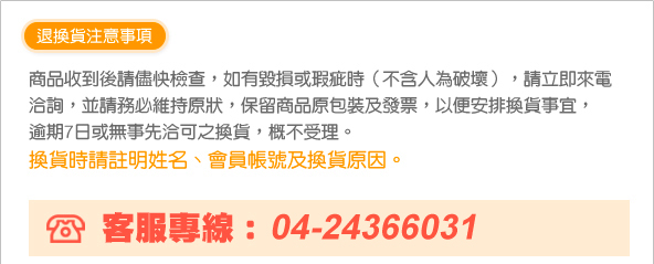 商品收到後請儘快檢查，如有毀損或瑕疵時（不含人為破壞）， 　　　請立即來電洽詢，並請務必維持原狀，保留商品原包裝及發票， 　　　以便安排換貨事宜，逾期7日或無事先洽可之換貨，概不受理。換貨時請註明姓名、會員帳號及換貨原因。